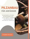 Pilzanbau f?r Anf?nger: Ein Anf?nger-Leitfaden f?r wachsende Pilze leicht gemacht, drinnen und drau?en mit einfachen DIY-Projekten