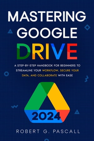 Mastering Google Drive A Step-by-Step Handbook for Beginners to Streamline Your Workflow, Secure Your Data, and Collaborate with Ease
