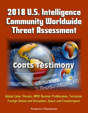 2018 U.S. Intelligence Community Worldwide Threat Assessment: Coats Testimony: Global Cyber Threats, WMD Nuclear Proliferation, Terrorism, Foreign Denial and Deception, Space and Counterspace【電子書籍】 Progressive Management