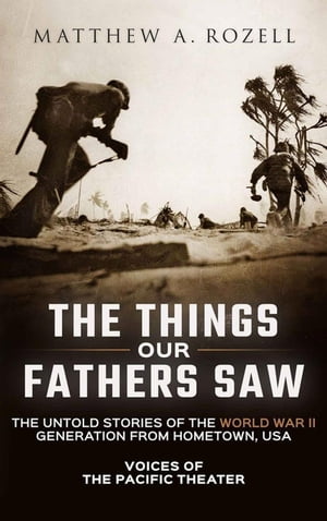 The Things Our Fathers Saw-The Untold Stories of the World War II Generation from Hometown, USA-Voices of the Pacific Theater