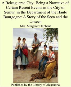 A Beleaguered City: Being a Narrative of Certain Recent Events in the City of Semur, in the Department of the Haute Bourgogne: A Story of the Seen and the Unseen