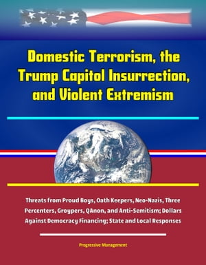 Domestic Terrorism, the Trump Capitol Insurrection, and Violent Extremism: Threats from Proud Boys, Oath Keepers, Neo-Nazis, Three Percenters, Groypers, QAnon, and Anti-Semitism; Dollars Against Democracy Financing; State and Local Respo【電子書籍】