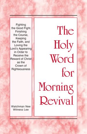 The Holy Word for Morning Revival - Fighting the Good Fight, Finishing the Course, Keeping the Faith, and Loving the Lord’s Appearing in order to Receive the Reward of Christ as the Crown of Righteousness