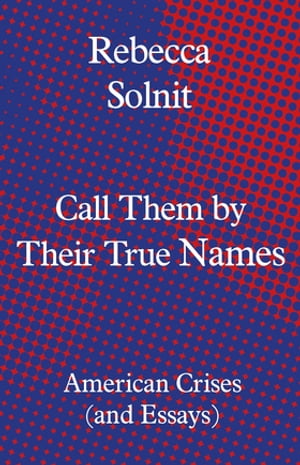 Call Them by Their True Names American Crises (and Essays)【電子書籍】 Rebecca Solnit