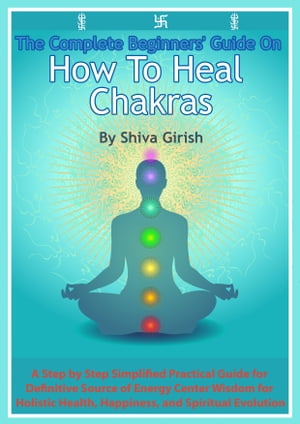 The Complete Beginners' Guide On How To Heal Chakras: A Step by Step Simplified Practical Guide for Definitive Source of Energy Center Wisdom for Holistic Health, Happiness, and Spiritual Evolution.
