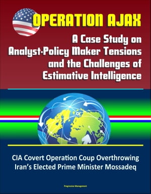 Operation Ajax: A Case Study on Analyst-Policy Maker Tensions and the Challenges of Estimative Intelligence – CIA Covert Operation Coup Overthrowing Iran’s Elected Prime Minister Mossadeq