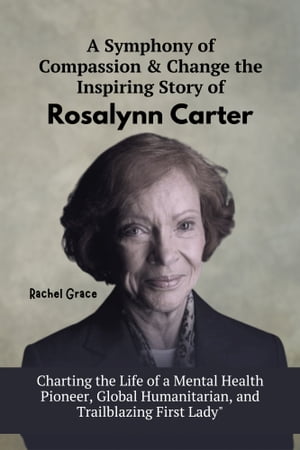 A Symphony of Compassion & Change the Inspiring Story of Rosalynn Carter Charting the Life of a Mental Health Pioneer, Global Humanitarian, and Trailblazing First Lady