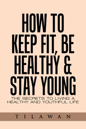 How to Keep Fit, Be Healthy Stay Young The Secrets to Living a Healthy and Youthful Life【電子書籍】 Tilawan