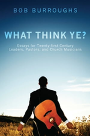 What Think Ye Essays for Twenty-First-Century Leaders, Pastors, and Church Musicians【電子書籍】 Bob Burroughs