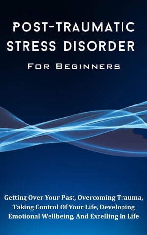 Post-Traumatic Stress Disorder For Beginners: The Complete Guide To Getting Over Your Past, Overcoming Trauma, Taking Control Of Your Life, Developing Emotional Wellbeing, And Excelling In Life