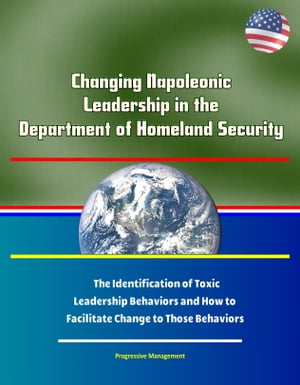 Changing Napoleonic Leadership in the Department of Homeland Security: The Identification of Toxic Leadership Behaviors and How to Facilitate Change to Those Behaviors
