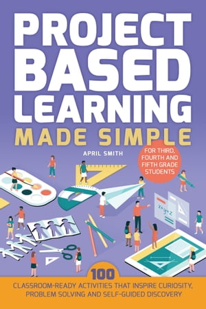 Project Based Learning Made Simple 100 Classroom-Ready Activities that Inspire Curiosity, Problem Solving and Self-Guided Discovery【電子書籍】 April Smith