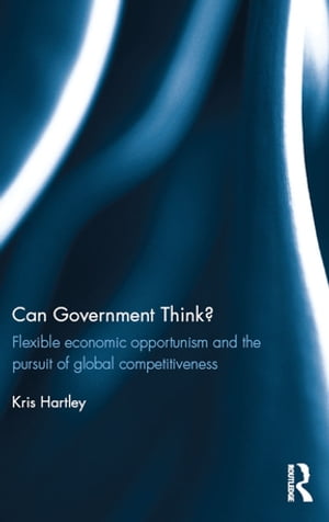 Can Government Think Flexible economic opportunism and the pursuit of global competitiveness【電子書籍】 Kris Hartley