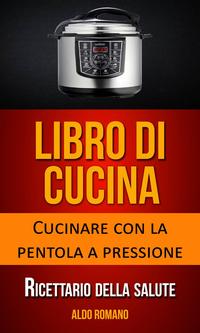 Libro di cucina: Cucinare con la pentola a pressione (Ricettario della salute)【電子書籍】[ Aldo Romano ]