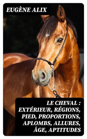 Le cheval : ext?rieur, r?gions, pied, proportions, aplombs, allures, ?ge, aptitudes Structure et fonctions, races, origine, divisions, caract?res, production et am?lioration