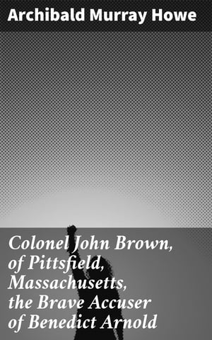 Colonel John Brown, of Pittsfield, Massachusetts, the Brave Accuser of Benedict Arnold【電子書籍】 Archibald Murray Howe