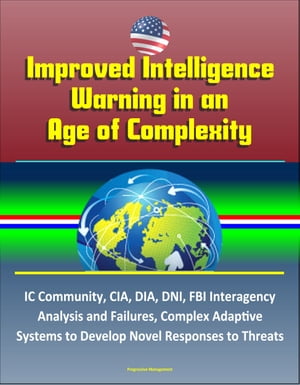 Improved Intelligence Warning in an Age of Complexity: IC Community, CIA, DIA, DNI, FBI Interagency Analysis and Failures, Complex Adaptive Systems to Develop Novel Responses to Threats【電子書籍】 Progressive Management