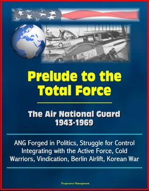 Prelude to the Total Force: The Air National Guard 1943-1969 - ANG Forged in Politics, Struggle for Control, Integrating with the Active Force, Cold Warriors, Vindication, Berlin Airlift, Korean War