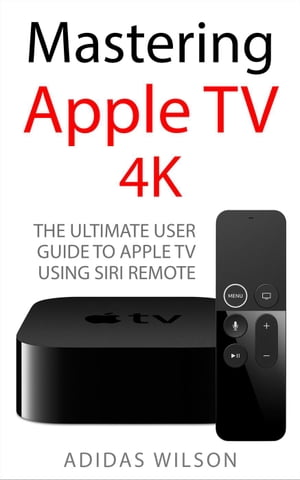 Mastering Apple TV 4K - The Ultimate User Guide To Apple TV Using Siri Remote【電子書籍】[ Adidas Wilson ]