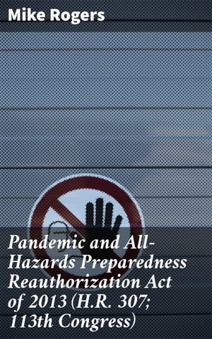 Pandemic and All-Hazards Preparedness Reauthorization Act of 2013 (H.R. 307; 113th Congress)【電子書籍】[ Mike Rogers ]