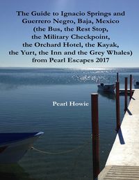 The Guide to Ignacio Springs and Guerrero Negro, Baja, Mexico (the Bus, the Rest Stop, the Military Checkpoint, the Orchard Hotel, the Kayak, the Yurt, the Inn and the Grey Whales) from Pearl Escapes 2017【電子書籍】[ Pearl Howie ]