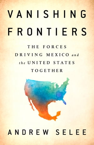 Vanishing Frontiers The Forces Driving Mexico and the United States Together【電子書籍】 Andrew Selee