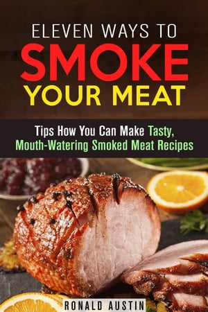 Eleven Ways to Smoke Your Meat: Tips How You Can Make Tasty, Mouth-Watering Smoked Meat Recipes