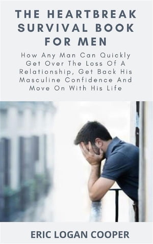 The Heartbreak Survival Book For Men How Any Man Can Quickly Get Over The Loss Of A Relationship, Get Back His Masculine Confidence And Move On With His Life【電子書籍】 Eric Logan Cooper