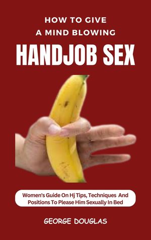 HOW TO GIVE A MIND BLOWING HANDJOB SEX WOMEN'S GUIDE ON HJ TIPS, TECHNIQUES AND POSITIONS TO PLEASE HIM SEXUALLY IN BED