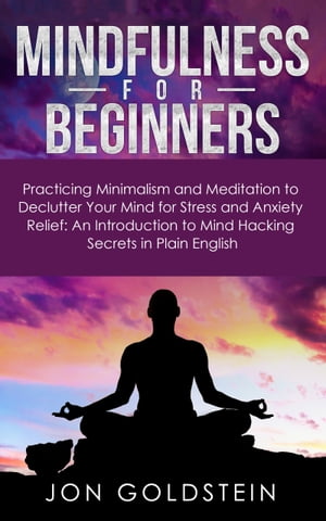 Mindfulness for Beginners Practicing Minimalism and Meditation to Declutter Your Mind for Stress and Anxiety Relief: An Introduction to Mind Hacking Secrets in Plain English【電子書籍】 Jon Goldstein