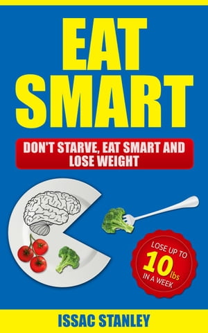 Eat Smart: Don't Starve, Eat Smart and Lose Weight - Lose Up To 10 Pounds In Just One Week