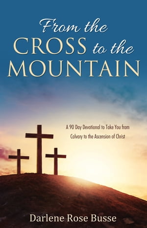 From the Cross to the Mountain A 90 Day Devotional to Take You from Calvary to the Ascension of Christ【電子書籍】 Darlene Rose Busse
