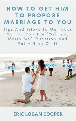How To Get Him To Propose Marriage To You Tips And Tricks To Get Your Man To Pop The “Will You Marry Me” Question And Put A Ring On It【電子書籍】 Eric Logan Cooper