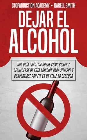 Dejar el Alcohol: Una Guía Práctica Sobre Cómo Curar y Deshacerse de Esta Adicción Para Siempre y Convertirse Por Fin en un Feliz no Bebedor