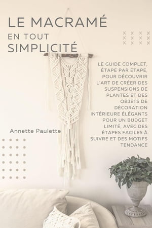 Le Macramé en Toute Simplicité: Le Guide Complet, Étape par Étape, Pour Découvrir l'Art de Créer des Suspensions de Plantes et Des Objets de Décoration Intérieure Élégants Pour un Budget Limité