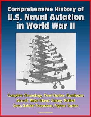 Comprehensive History of U.S. Naval Aviation in World War II: Complete Chronology, Pearl Harbor, Kamikazes, Aircraft, Wake Island, Halsey, Moffett, Zero, Suicide Torpedoes, Fighter Tactics