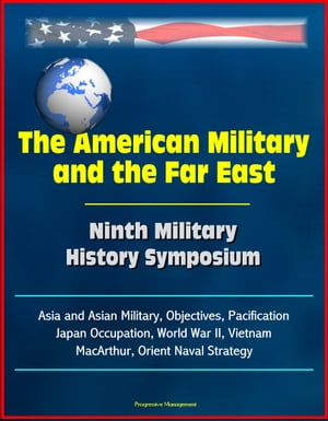 The American Military and the Far East: Ninth Military History Symposium - Asia and Asian Military, Objectives, Pacification, Japan Occupation, World War II, Vietnam, MacArthur, Orient Naval Strategy【電子書籍】[ Progressive Management ]