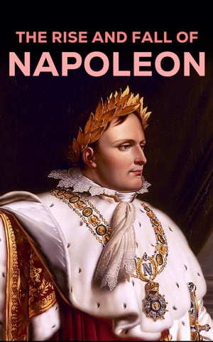 The Rise and Fall of Napoleon The Essential Historical Works on Napoleonic Wars, Biographies of Commanders, Memoirs of Soldiers【電子書籍】[ Napoleon Bonaparte ]