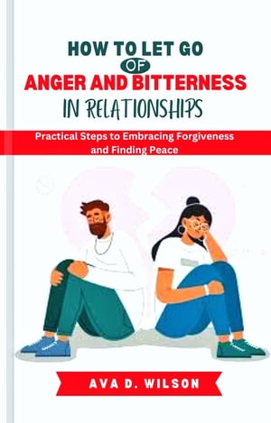 HOW TO LET GO OF ANGER AND BITTERNESS IN RELATIONSHIPS Practical Steps to Embracing Forgiveness and Finding Peace【電子書籍】[ Ava D. Wilson ]