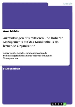 Auswirkungen des mittleren und h?heren Managements auf das Krankenhaus als lernende Organisation Ausgew?hlte Aspekte und entsprechende Schlussfolgerungen am Beispiel des ?rztlichen Managements