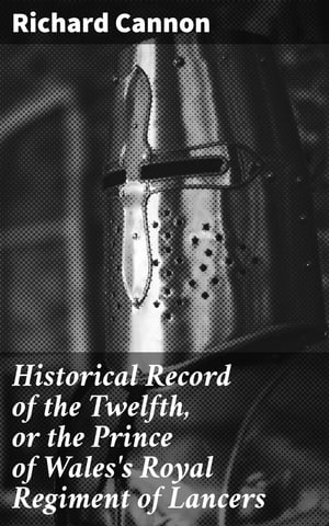 Historical Record of the Twelfth, or the Prince of Wales's Royal Regiment of Lancers Containing an Account of the Formation of the Regiment in 1715, and of Its Subsequent Services to 1848