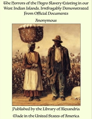 The Horrors of the Negro Slavery Existing in our West Indian Islands, Irrefragably Demonstrated From Official Documents