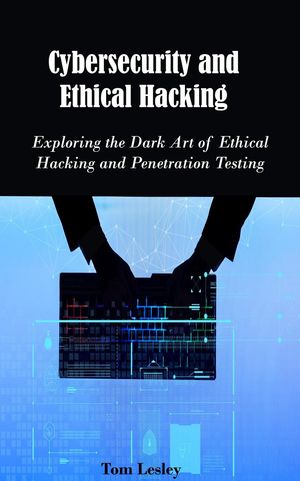 Cybersecurity and Ethical Hacking: Exploring the Dark Art of Ethical Hacking and Penetration Testing