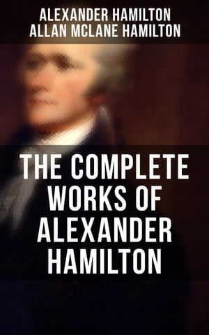 THE COMPLETE WORKS OF ALEXANDER HAMILTON The Federalist Papers, The Continentalist, A Full Vindication, Publius, The Pacificus, Biography…