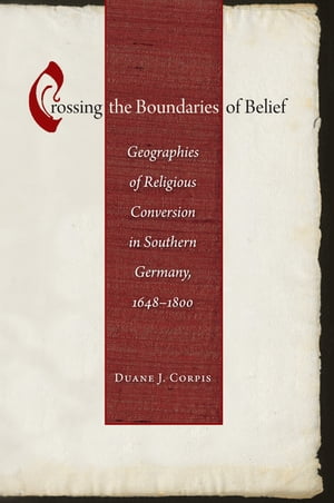 Crossing the Boundaries of Belief Geographies of Religious Conversion in Southern Germany, 1648-1800【電子書籍】[ Duane J. Corpis ]