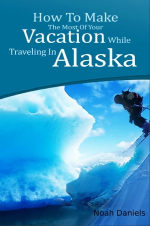 How To Make The Most Of Your Vacation While Traveling In Alaska【電子書籍】[ Noah Daniels ]