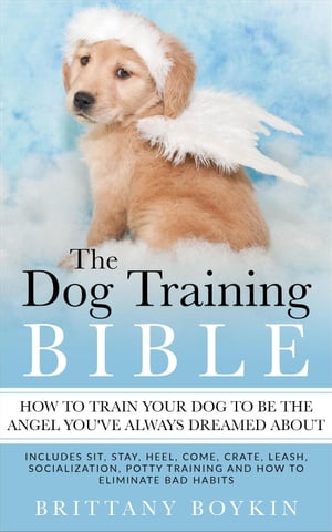 The Dog Training Bible - How to Train Your Dog to be the Angel You’ve Always Dreamed About: Includes Sit, Stay, Heel, Come, Crate, Leash, Socialization, Potty Training and How to Eliminate Bad Habits