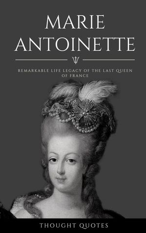 Marie Antoinette: Remarkable Life Legacy of the Last Queen of France