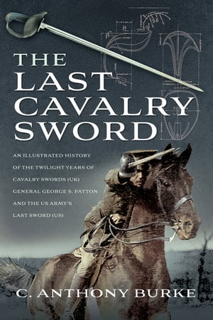 The Last Cavalry Sword An Illustrated History of the Twilight Years of Cavalry Swords (UK) General George S. Patton and the US Army 039 s Last Sword (US)【電子書籍】 Anthony C. Burke