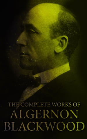 The Complete Works of Algernon Blackwood Novels, Short Stories, Horror Classics, Occult & Supernatural Tales, Plays